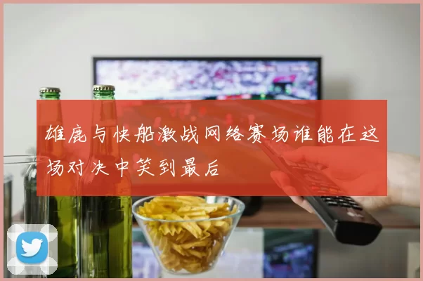 雄鹿与快船激战网络赛场谁能在这场对决中笑到最后