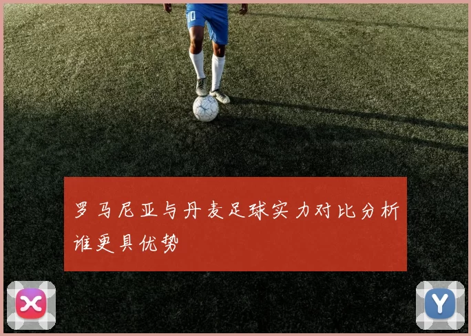 罗马尼亚与丹麦足球实力对比分析谁更具优势