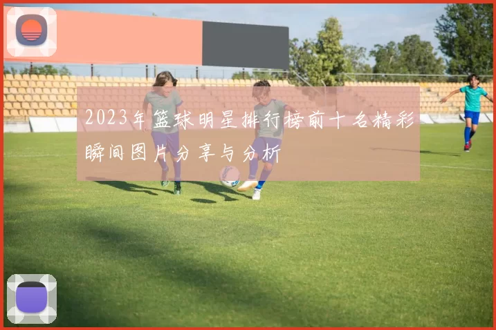 2023年篮球明星排行榜前十名精彩瞬间图片分享与分析