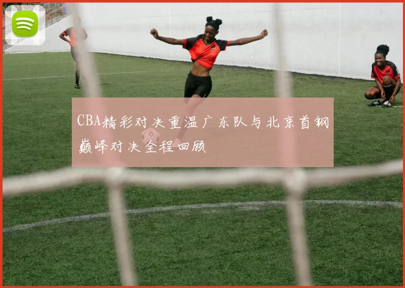CBA精彩对决重温广东队与北京首钢巅峰对决全程回顾