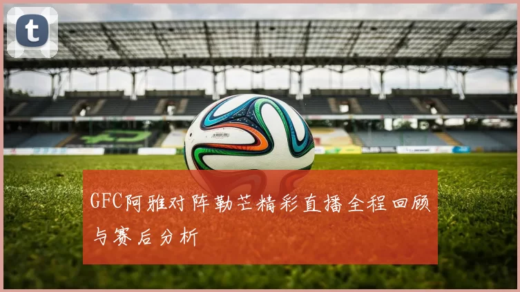 GFC阿雅对阵勒芒精彩直播全程回顾与赛后分析