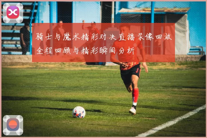 骑士与魔术精彩对决直播录像回放全程回顾与精彩瞬间分析