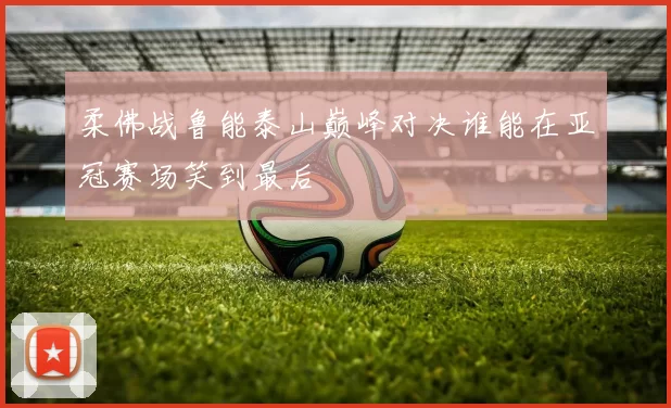 柔佛战鲁能泰山巅峰对决谁能在亚冠赛场笑到最后